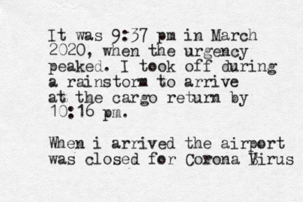 It was 9:37 pm in March 2020, when the urgency peaked. I took off during a rainstorm to arrive at the cargo return by 10:16 pm. When i arrived the airport was closed for Corona Birus V 