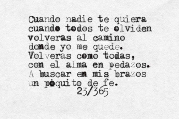 Cuando nadie te quiera cuando todos te olviden volveras al camino donde yo me quede. Volveras como todas, con el alma en pedazos. A buscar en mis brazos un pi o oquito de fe. 23/365