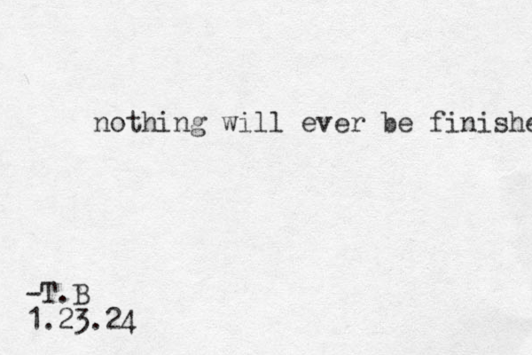 nothing will ever be finished -T.B 1.23.24 