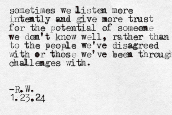 sometimes we listen more intently and give more trust for the potential of someone we don't know well, rather than to to the people we've disagreed with or those we've been through challenges with. -R.W. 1.23.24
