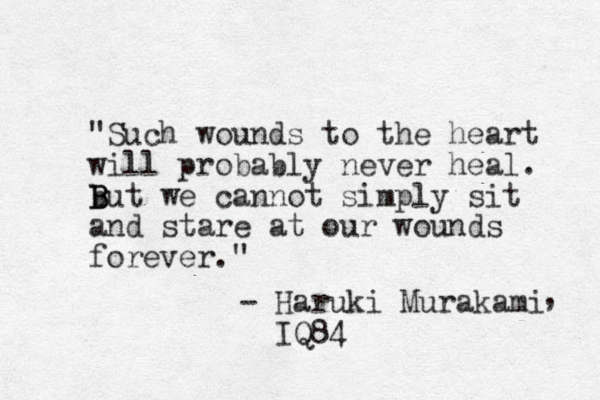 "Such wounds to the heart will probably never heal. b B B But we cannot simply sit and stare at our wounds forever." - Haruki Murakami IQ84 , 