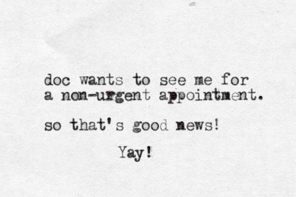 doc wants to see me for a non-urgent appointment. so that's good news! Yay!