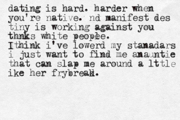 dating is hard. harder when you're native. nd manifest des tiny is working against you thnks white peope le. Ithink i've lowerd my stanadars i just want to find me anauntie that can slap me around a lttle ike her frybreak d.