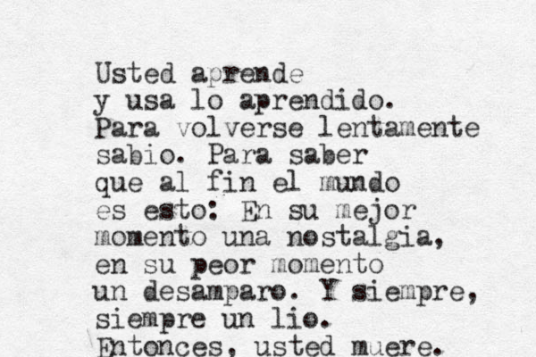 Usted aprende y usa lo aprendido. Para volverse lentamente sabio. Para saber que al fin el mundo es esto: En su mejor momento una nostalgia, en su peor momento un desamparo. Y siempre, siempre un lio. Entonces, usted muere. 