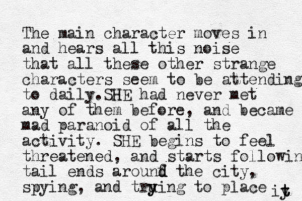 The main character moves in and hears all this noise that all these other strange characters seem to be attending to daily. H SHE had never met any of them before, and became mad paranoid of all the activity. SHE begins to feel threatened, and starts following tail ends arounf d d the city, spying, and tru y ying to place iy t t 