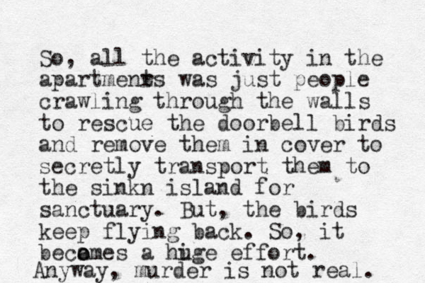 So, all the activity in the apartmenr ts was just people crawling through the walls to rescue the doorbell birds and remove them in cover to secretly transport them to the sinkn island for sanctuary. But, the birds keep flying back. So, it beca o omes a hige u effort. Anyway, murder is not real. 