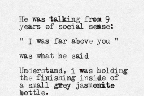 He was talking from 9 years of social sense: " I was far above you " was what he said U nderstand, i was holding the finishing inside of a small grey jasmonute i ite bottle. 