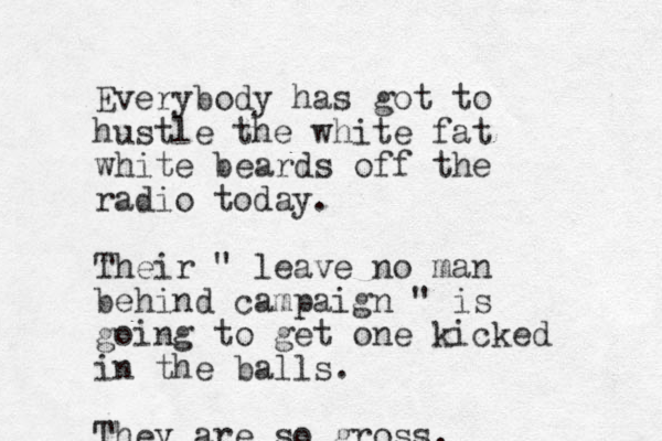 Everybody has got to hustle the white fat white beards off the radio today. Their " leave no man behind campaign " is going to get one kicked in the balls. They are so gross.