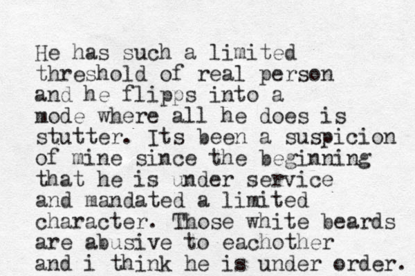 He has such a limited threshold of real person and he flipps into a mode where all he does is stutter. Its been a suspicion of mine since the beginning that he is under service and mandated a limited character. Those white beards are abusive to eachother and i think he is under order. 