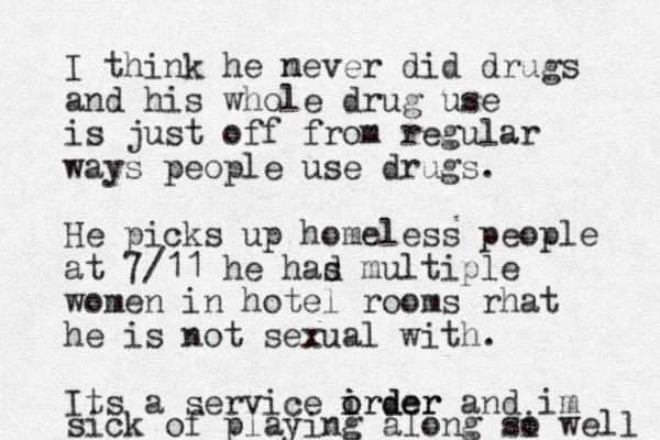 I think he mever n did drugs and his whole drug use is just off from regular ways people use drugs. He picks up homeless people at 7/11 he had s multiple women in hotel rooms rhat he is not sexual with. Its a service irder i o order and im sick of playing along si o well 
