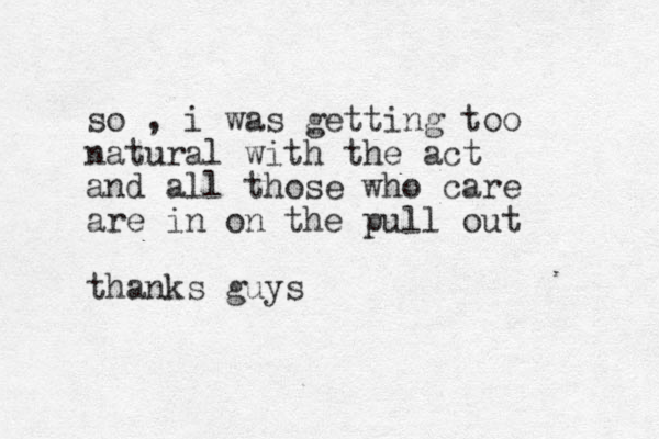 so , i was getting too natural with the act and all those who care are in on the pull out thanks guys 