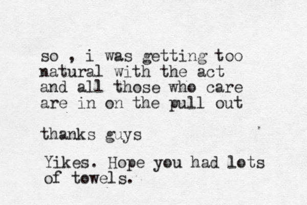 so , i was getting too natural with the act and all those who care are in on the pull out thanks guys Yikes. Hope you had lots of towels.