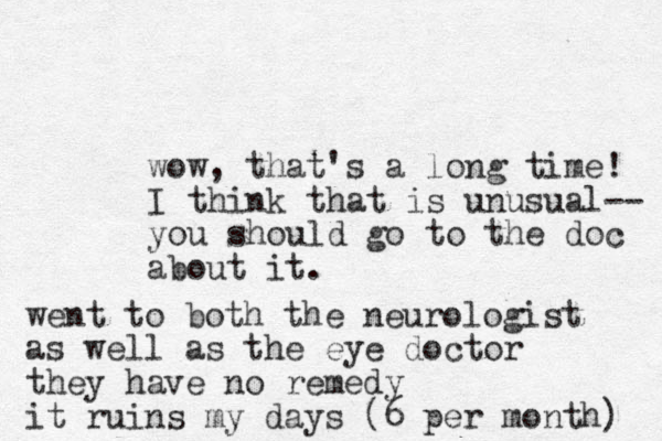 wow, that's a long time! I think that is unusual-- you should go to the doc about it. went to both the neurologist as well as the eye doctor they have no remedy it ruins my days (6 per month) 