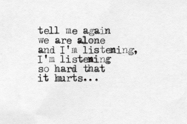 tell me again we are alone and I'm listening, I'm listening so hard that it hurts...