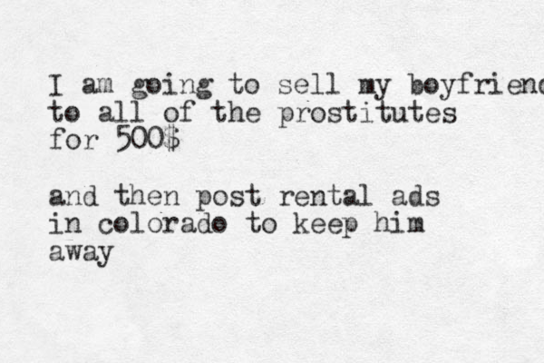 I am going to sell my boyfriend to all of the prostitutes for 500$ and then post rental ads in colorado to keep him away 