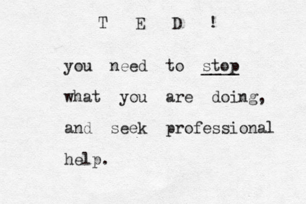 you need to stop ____ what you are doing, and seek professional help. T E D !