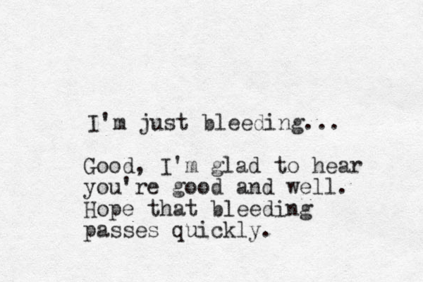 I'm just bleeding... Good, I'm glad to hear you're good and well. Hope that bleeding passes quickly.