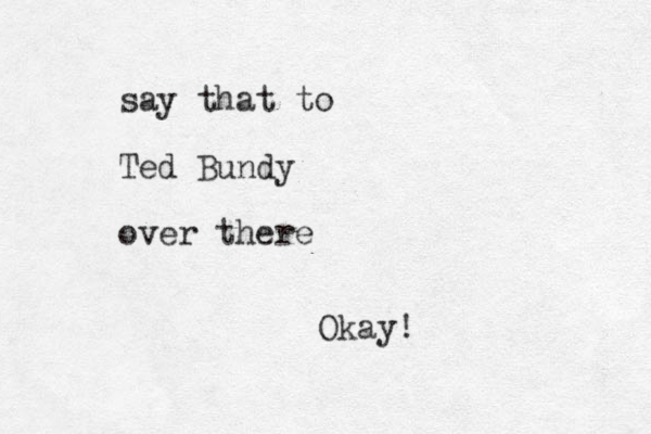 say that to Ted Bundy over there Okay!