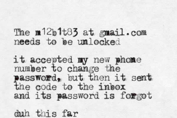The m12b1t83 at gmail.com needs to be unlocked it accepted my new phone number to change the password, but then it sent the code to the inbox and its password is forgot duh this far