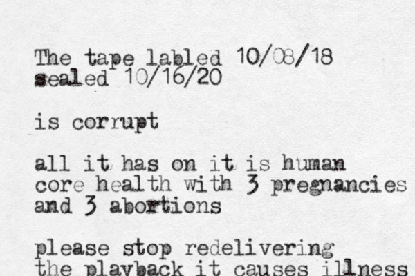 The tape labled 10/08/18 sealed 10/16/20 is corrupt all it has on it is human core health with 3 pregnancies and 3 abortions please stop redelivering the playback it causes illness 