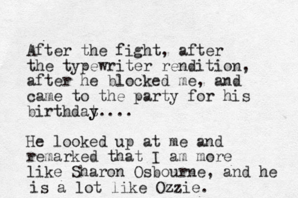 After the fight, after the typewriter rendition, after he blocked me, and came to the party for his birthdat y y.... He looked up at me and remarked that I am more like Sharon Osbourne, and he is a lot like Ozzie. 