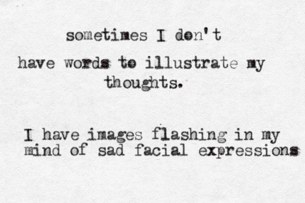 sometimes I don't have words to illustrate my thoughts. I have images fla l shing in my mind of sad facial ex xpressions 