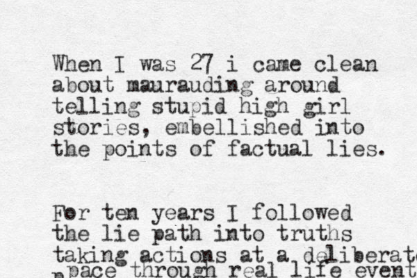 When I was 27 i came clean about maurauding around telling stupid high girl stories, embellished into the points of factual lies. For ten years I followed the lie path into truths taking actions at a deliberate p pace through real life events 