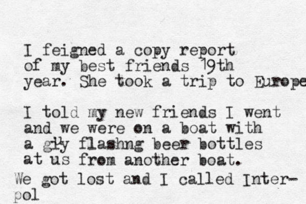 I feigned a copy report of my best friends 19th year. She took a trip to Europe I told my new friends I went and we were on a boat with a giy flashng beer bottles at us u from another boat. We got lost and I called Inter- pol