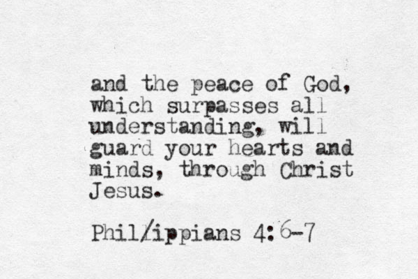 and the peace of God, which surpasses all understanding, will guard your hearts and minds, through Christ Jesus. Phillippians 4:6-7 /
