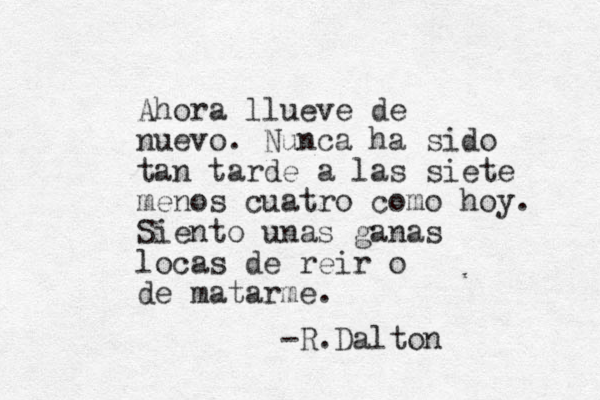 Ahora llueve de nuevo. Nunca ha sido tan tarde a las siete menos cuatro como hoy. Siento unas ganas locas de reir o de matarme. -R.Dalton 