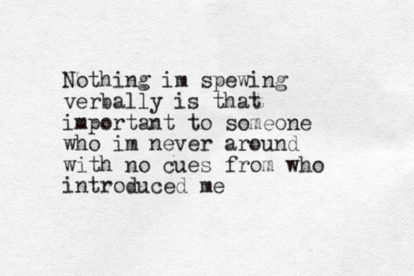 Nothing im spewing verbally is that important to someone who im never around with no cues from who introduced me 