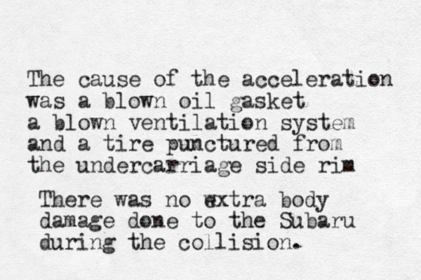 The cause of the acceleration was a blown oil gasket a blown ventilation system and a tire punctured from the undercarriage side rim There was no wx extra body damage done to the Subaru during the collision.