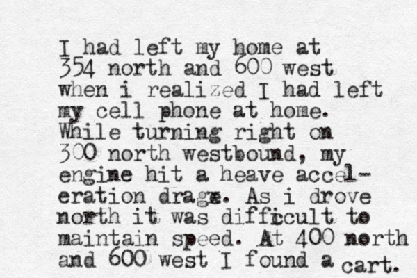 I had left my home at 354 north and 600 west when i realized I had left my cell phone at home. While turning right on 300 north westbound, my engine hit a heave accel- eration drage x. As i drove north it was diffc icult to maintain speed. At 400 north and 600 west I found a cart. 