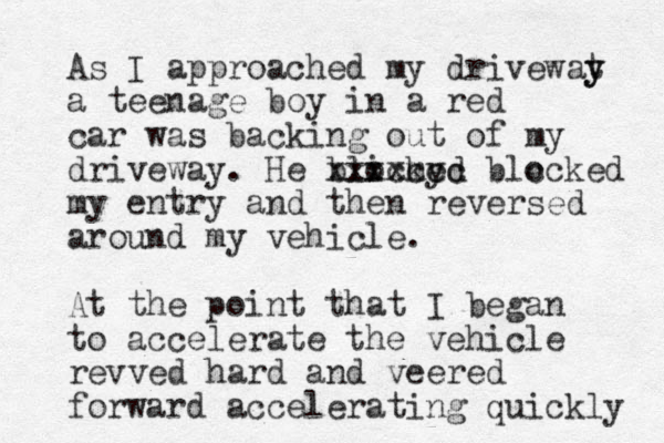 As I approached my drivewat y y a teenage boy in a red car was backing out of my driveway. He blicked o my xxxxccc blc ocked my entry and then reversed around my vehicle. At the point that I began to accelerate the vehicle revved hard and veered forward accelerating quickly 