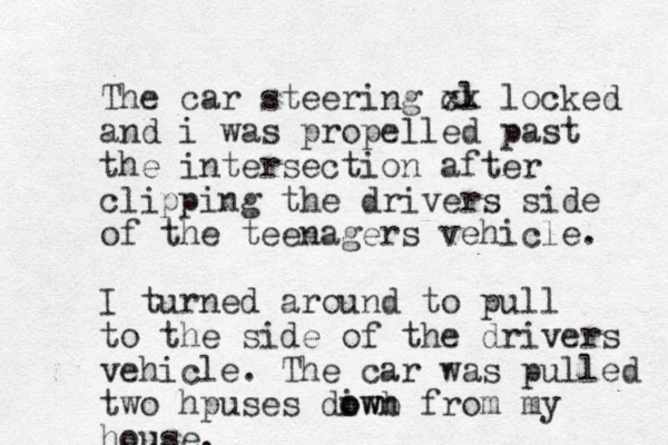 The car steering cl xx locked and i was propelled past the intersection after clipping the drivers side of the teenagers vehicle. I turned around to pull to the side of the drivers vehicle. The car was pulled two hpuses diwb o own from my house. 