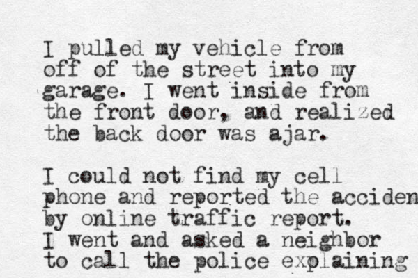 I pulled my vehicle from off of the street into my garage. I went inside from the front door, and realized the back door was ajar. I could not find my cell phone and reported the accident by online traffic report. I went and asked a neighbor to call the police exo plaining 