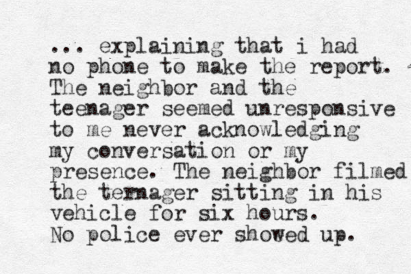 ... explaining that i had no phone to make the report. The neighbor and the teenager seemed unresponsive to me never acknowledging my conversation or my presence. The neighbor filmed the ternager sitting in his vehicle for six hours. No police ever shoeed w up. 