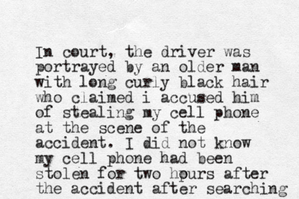 In court, the driver was portrayed by an older man with long curly black hair who claimed i accused him of stealing my cell phone at the scene of the accident. I did not know my cell phone had been stolen for two hpurs o after the accident after searching 