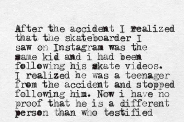 After the accident I realized that the skateboarder I saw on Instagram was the same kid and i had been following his skate videos. I realized he was a teenager from the accident and stopped following him. Now i have no proof that he is a different person than who testified 