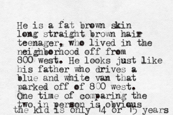 He is a fat brown skin long straight brown hair teenager, who lived in the neighborhood off from 800 west. He looks js u ust like his father who drives a blue and white van that parked off of 800 west. One time of comparing the two in person is obvious the kid is only 14 or 15 years 