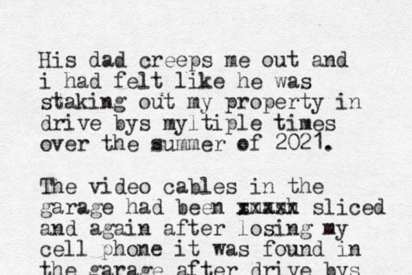 His dad creeps me out and i had felt like he was staking out my property in drive bys myltiple times over the summer of 2021. The video cables in the garage had been smash xxxx x sliced and again after losing my cell phone it was found in the garage after drive bys 