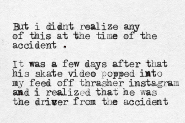 But i didnt realize any of this at the time of the accident . It was a few days after that his skate video popped into my feed off thrasher instagram and i realized that he was the dric v ver from the accident 
