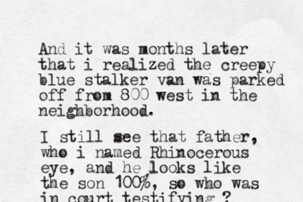And it was months later that i realized the creepy blue stalker van was parked off from 800 west in the neighborhood. I still see that father, who i named Rhinocerous eye, and he looks li ke the son 100%, so who was in court testifying ?