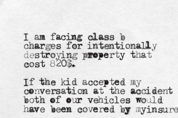 I am facing class b charges for intentionally destroying property that cost 820$. If the kid accepted my conversation at the accident both of our vehicles would have been covered by my insure 