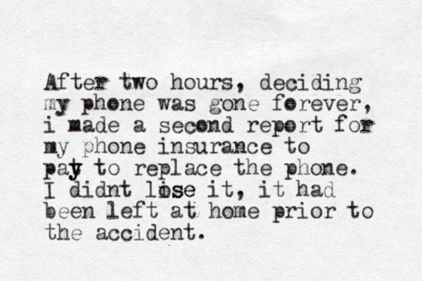 After two hours, deciding my phone was gone forever, i made a second report for my phone insurance to p at y y to replace the phone. I didnt lise ose it, it had been left at home prior to the accident. 