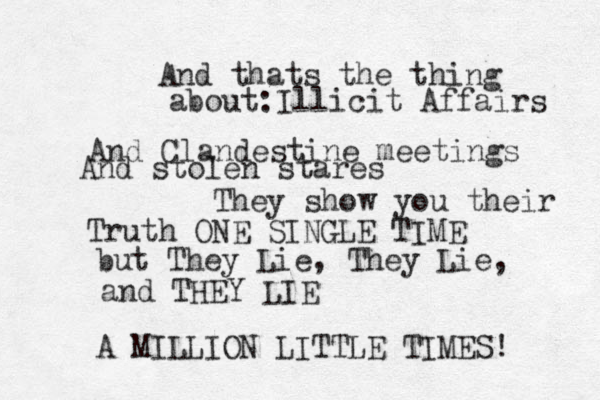 And thats the thing about:Illicit Affairs And Clandestine meetings And stolen stares They show you their Truth ONE SINGLE TIME but They Lie, They Lie, and THEY LIE A MILLION LITTLE TIMES! 