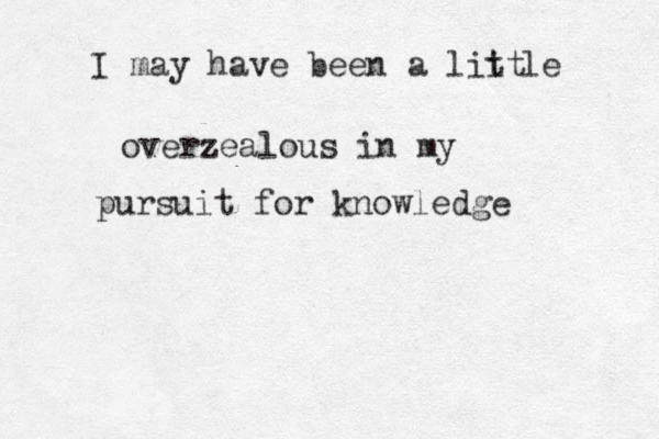 I may have been a liit t le overzealous in my pursuit for knowledge