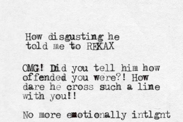 How disgusting he told me to REKAX OMG! Did you tell him how offended you were?! How dare he cross such a line with you!! No more emotionally intlgnt 