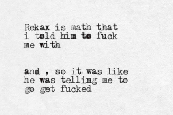 Rekax is math that i told him to fuck me with and , so it was like he was telling me to go get fucked 