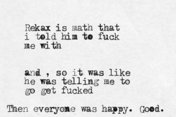 Rekax is math that i told him to fuck me with and , so it was like he was telling me to go get fucked Then everyone was happy. Good. 
